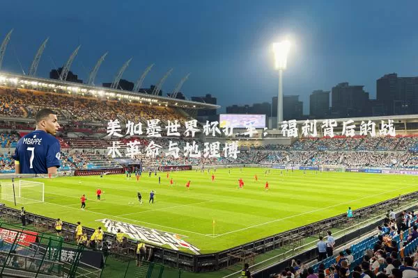 美加墨世界杯扩军：福利背后的战术革命与地理博弈