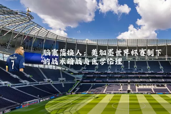 脑震荡换人:美加墨世界杯赛制下的战术暗战与医学伦理