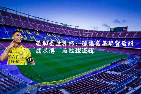 美加墨世界杯:球迷嘉年华背后的战术博弈与地理逻辑