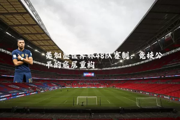 美加墨世界杯48队赛制：竞技公平的底层重构