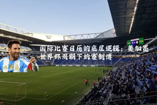国际比赛日历的底层逻辑：美加墨世界杯周期下的赛制博弈