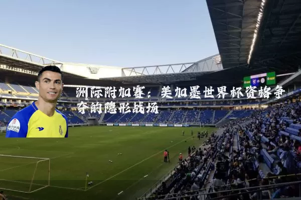 洲际附加赛：美加墨世界杯资格争夺的隐形战场