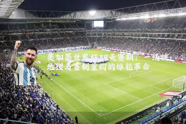 美加墨世界杯39天赛期:一场被地理与赛制重构的体能革命